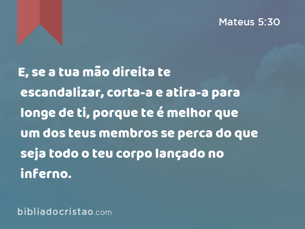 E, se a tua mão direita te escandalizar, corta-a e atira-a para longe de ti, porque te é melhor que um dos teus membros se perca do que seja todo o teu corpo lançado no inferno. - Mateus 5:30