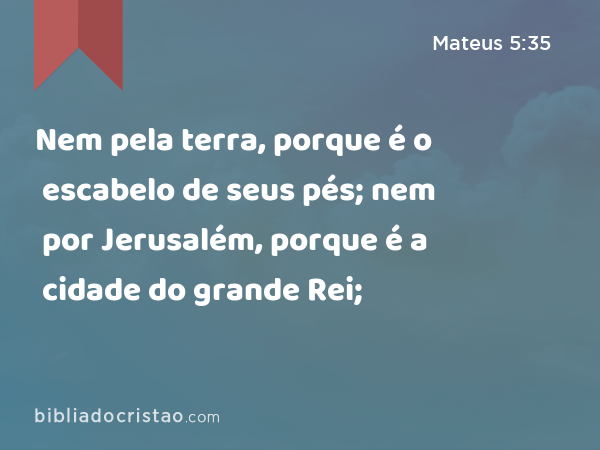 Nem pela terra, porque é o escabelo de seus pés; nem por Jerusalém, porque é a cidade do grande Rei; - Mateus 5:35