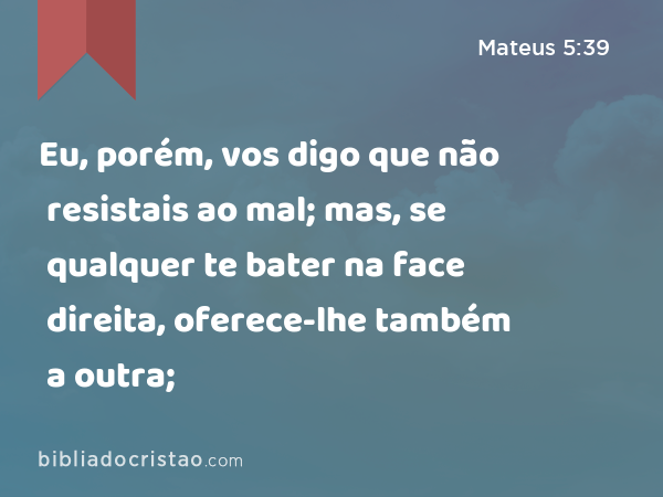 Eu, porém, vos digo que não resistais ao mal; mas, se qualquer te bater na face direita, oferece-lhe também a outra; - Mateus 5:39