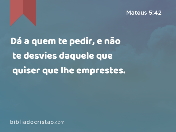 Dá a quem te pedir, e não te desvies daquele que quiser que lhe emprestes. - Mateus 5:42