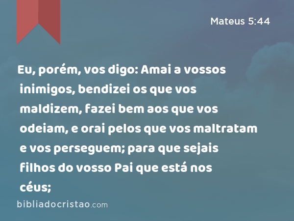 Eu, porém, vos digo: Amai a vossos inimigos, bendizei os que vos maldizem, fazei bem aos que vos odeiam, e orai pelos que vos maltratam e vos perseguem; para que sejais filhos do vosso Pai que está nos céus; - Mateus 5:44