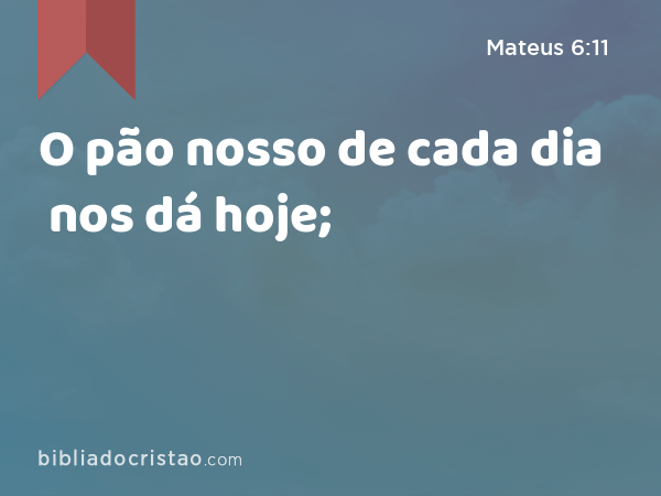 O pão nosso de cada dia nos dá hoje; - Mateus 6:11