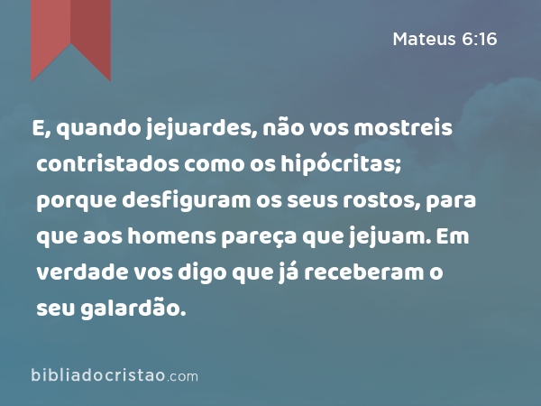 E, quando jejuardes, não vos mostreis contristados como os hipócritas; porque desfiguram os seus rostos, para que aos homens pareça que jejuam. Em verdade vos digo que já receberam o seu galardão. - Mateus 6:16