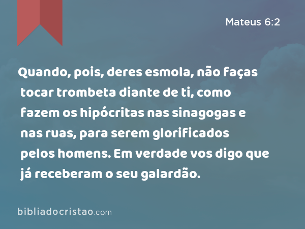 Quando, pois, deres esmola, não faças tocar trombeta diante de ti, como fazem os hipócritas nas sinagogas e nas ruas, para serem glorificados pelos homens. Em verdade vos digo que já receberam o seu galardão. - Mateus 6:2