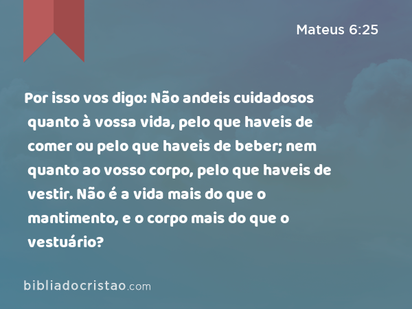 Por isso vos digo: Não andeis cuidadosos quanto à vossa vida, pelo que haveis de comer ou pelo que haveis de beber; nem quanto ao vosso corpo, pelo que haveis de vestir. Não é a vida mais do que o mantimento, e o corpo mais do que o vestuário? - Mateus 6:25