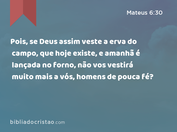 Pois, se Deus assim veste a erva do campo, que hoje existe, e amanhã é lançada no forno, não vos vestirá muito mais a vós, homens de pouca fé? - Mateus 6:30