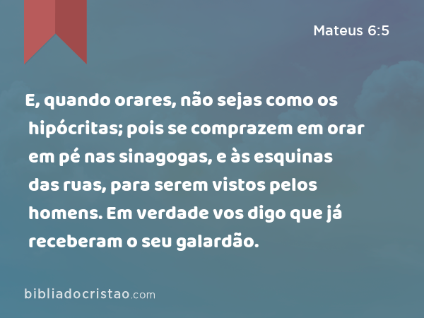 E, quando orares, não sejas como os hipócritas; pois se comprazem em orar em pé nas sinagogas, e às esquinas das ruas, para serem vistos pelos homens. Em verdade vos digo que já receberam o seu galardão. - Mateus 6:5