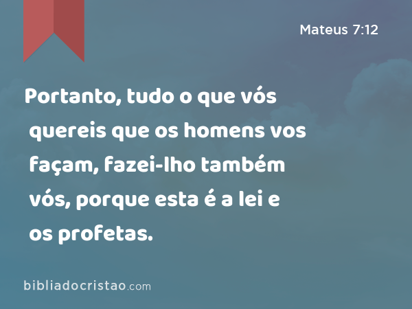 Portanto, tudo o que vós quereis que os homens vos façam, fazei-lho também vós, porque esta é a lei e os profetas. - Mateus 7:12