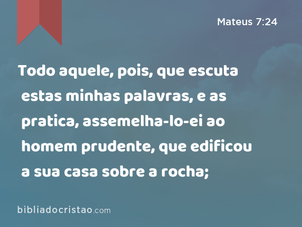 Todo aquele, pois, que escuta estas minhas palavras, e as pratica, assemelha-lo-ei ao homem prudente, que edificou a sua casa sobre a rocha; - Mateus 7:24