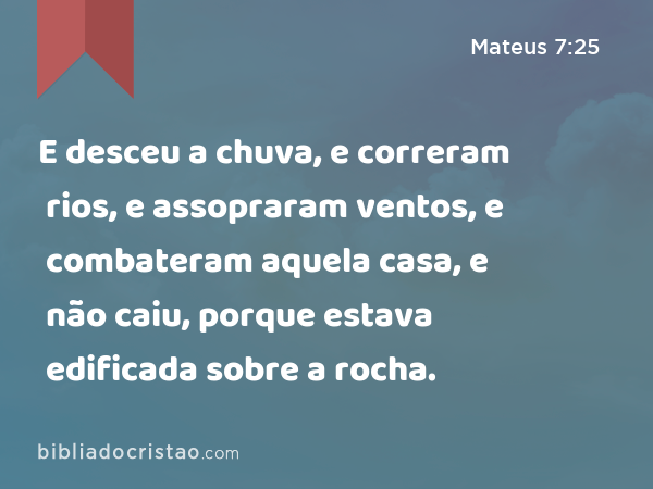 E desceu a chuva, e correram rios, e assopraram ventos, e combateram aquela casa, e não caiu, porque estava edificada sobre a rocha. - Mateus 7:25