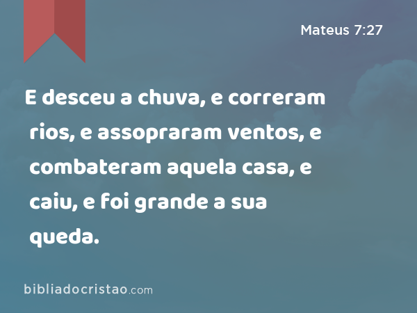 E desceu a chuva, e correram rios, e assopraram ventos, e combateram aquela casa, e caiu, e foi grande a sua queda. - Mateus 7:27