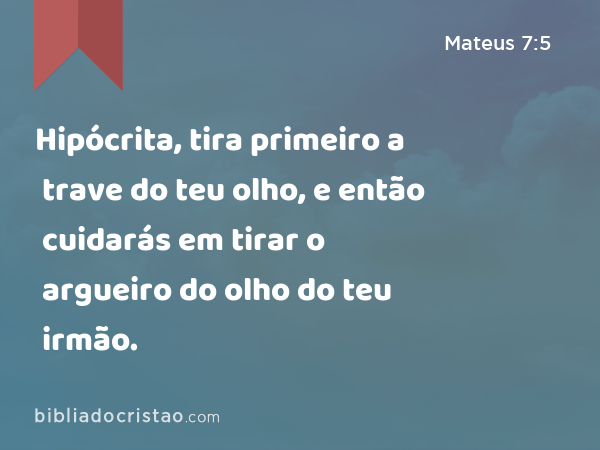 Hipócrita, tira primeiro a trave do teu olho, e então cuidarás em tirar o argueiro do olho do teu irmão. - Mateus 7:5