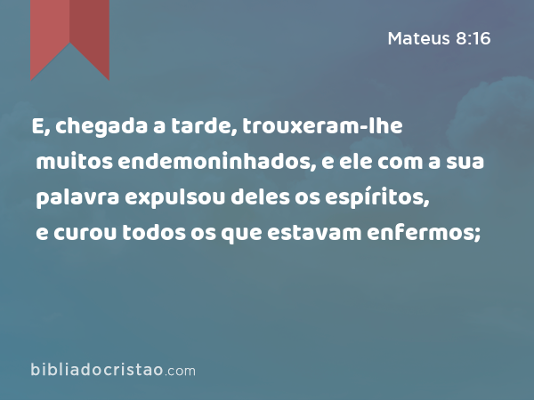 E, chegada a tarde, trouxeram-lhe muitos endemoninhados, e ele com a sua palavra expulsou deles os espíritos, e curou todos os que estavam enfermos; - Mateus 8:16