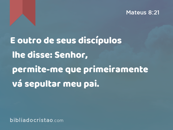 E outro de seus discípulos lhe disse: Senhor, permite-me que primeiramente vá sepultar meu pai. - Mateus 8:21