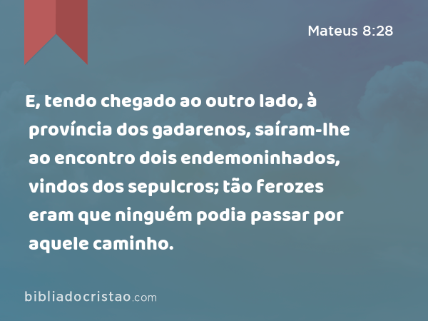 E, tendo chegado ao outro lado, à província dos gadarenos, saíram-lhe ao encontro dois endemoninhados, vindos dos sepulcros; tão ferozes eram que ninguém podia passar por aquele caminho. - Mateus 8:28