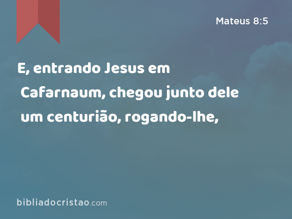 E, entrando Jesus em Cafarnaum, chegou junto dele um centurião, rogando-lhe, - Mateus 8:5