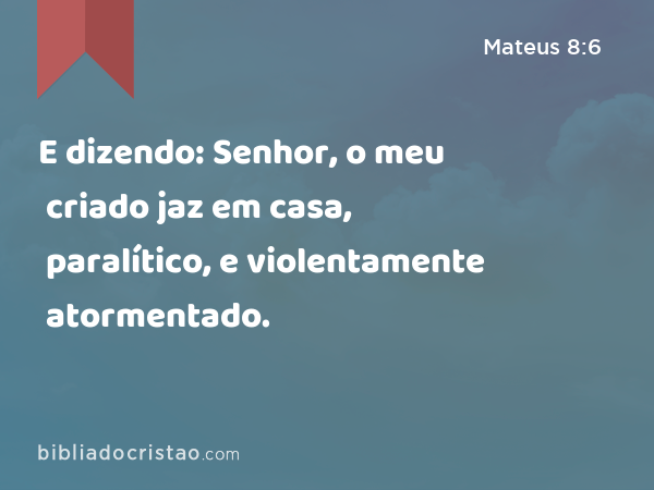 E dizendo: Senhor, o meu criado jaz em casa, paralítico, e violentamente atormentado. - Mateus 8:6