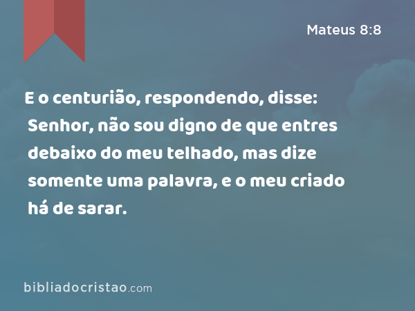 E o centurião, respondendo, disse: Senhor, não sou digno de que entres debaixo do meu telhado, mas dize somente uma palavra, e o meu criado há de sarar. - Mateus 8:8