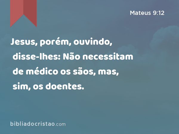 Jesus, porém, ouvindo, disse-lhes: Não necessitam de médico os sãos, mas, sim, os doentes. - Mateus 9:12