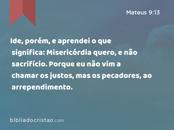 Ide, porém, e aprendei o que significa: Misericórdia quero, e não sacrifício. Porque eu não vim a chamar os justos, mas os pecadores, ao arrependimento. - Mateus 9:13