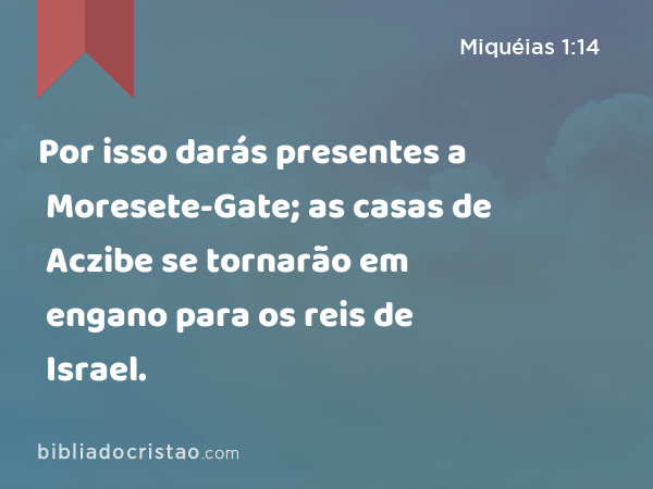 Por isso darás presentes a Moresete-Gate; as casas de Aczibe se tornarão em engano para os reis de Israel. - Miquéias 1:14