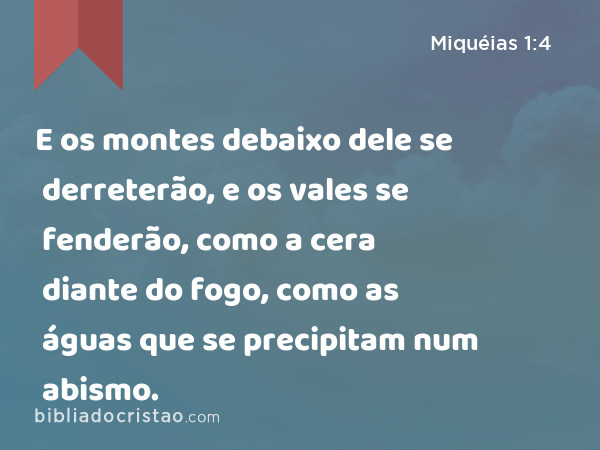 E os montes debaixo dele se derreterão, e os vales se fenderão, como a cera diante do fogo, como as águas que se precipitam num abismo. - Miquéias 1:4