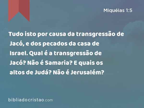 Tudo isto por causa da transgressão de Jacó, e dos pecados da casa de Israel. Qual é a transgressão de Jacó? Não é Samaria? E quais os altos de Judá? Não é Jerusalém? - Miquéias 1:5