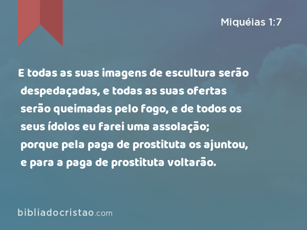 E todas as suas imagens de escultura serão despedaçadas, e todas as suas ofertas serão queimadas pelo fogo, e de todos os seus ídolos eu farei uma assolação; porque pela paga de prostituta os ajuntou, e para a paga de prostituta voltarão. - Miquéias 1:7