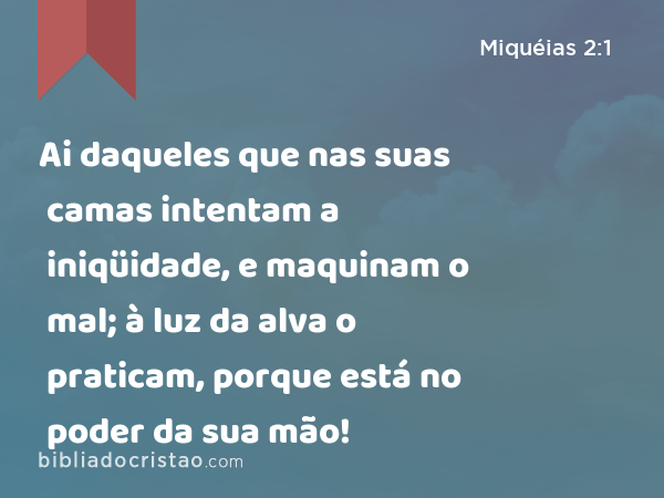 Ai daqueles que nas suas camas intentam a iniqüidade, e maquinam o mal; à luz da alva o praticam, porque está no poder da sua mão! - Miquéias 2:1