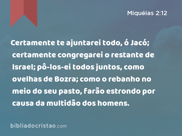 Certamente te ajuntarei todo, ó Jacó; certamente congregarei o restante de Israel; pô-los-ei todos juntos, como ovelhas de Bozra; como o rebanho no meio do seu pasto, farão estrondo por causa da multidão dos homens. - Miquéias 2:12