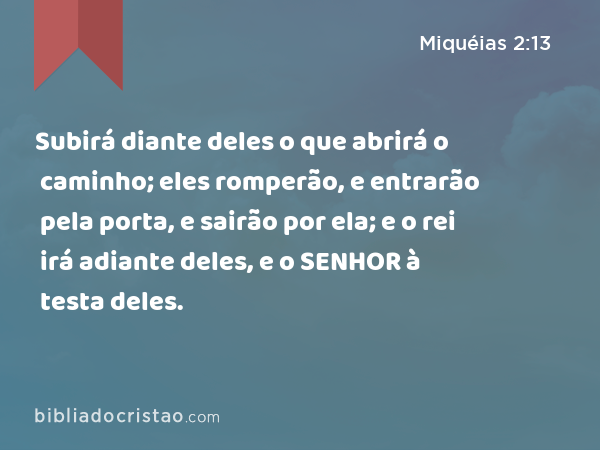 Subirá diante deles o que abrirá o caminho; eles romperão, e entrarão pela porta, e sairão por ela; e o rei irá adiante deles, e o SENHOR à testa deles. - Miquéias 2:13