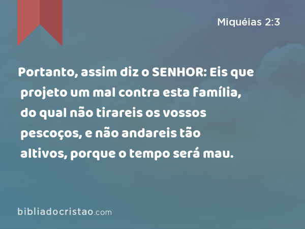 Portanto, assim diz o SENHOR: Eis que projeto um mal contra esta família, do qual não tirareis os vossos pescoços, e não andareis tão altivos, porque o tempo será mau. - Miquéias 2:3