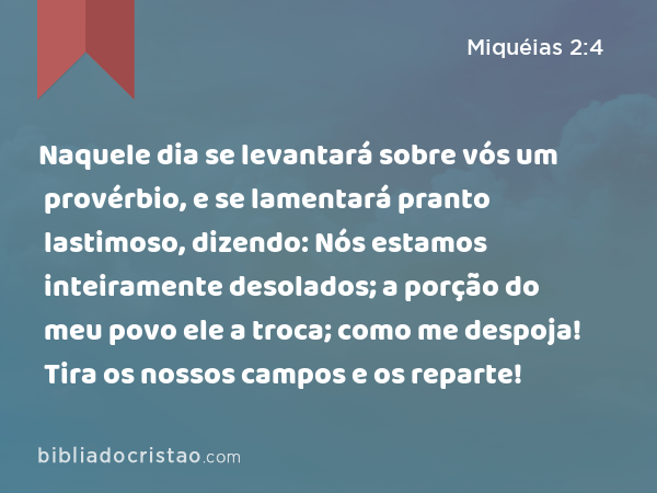 Naquele dia se levantará sobre vós um provérbio, e se lamentará pranto lastimoso, dizendo: Nós estamos inteiramente desolados; a porção do meu povo ele a troca; como me despoja! Tira os nossos campos e os reparte! - Miquéias 2:4