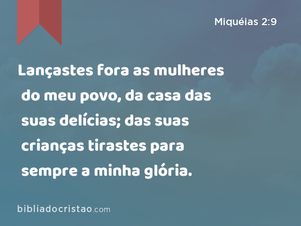 Lançastes fora as mulheres do meu povo, da casa das suas delícias; das suas crianças tirastes para sempre a minha glória. - Miquéias 2:9