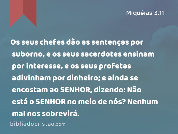 Os seus chefes dão as sentenças por suborno, e os seus sacerdotes ensinam por interesse, e os seus profetas adivinham por dinheiro; e ainda se encostam ao SENHOR, dizendo: Não está o SENHOR no meio de nós? Nenhum mal nos sobrevirá. - Miquéias 3:11