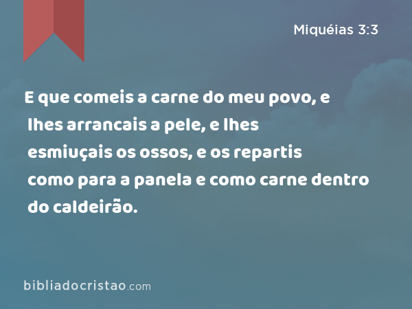 E que comeis a carne do meu povo, e lhes arrancais a pele, e lhes esmiuçais os ossos, e os repartis como para a panela e como carne dentro do caldeirão. - Miquéias 3:3