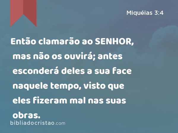 Então clamarão ao SENHOR, mas não os ouvirá; antes esconderá deles a sua face naquele tempo, visto que eles fizeram mal nas suas obras. - Miquéias 3:4