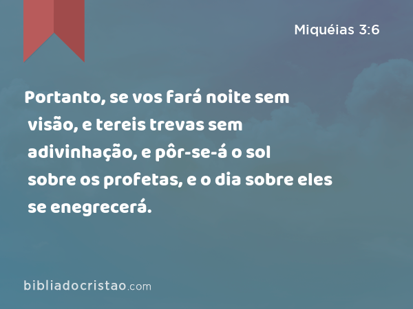 Portanto, se vos fará noite sem visão, e tereis trevas sem adivinhação, e pôr-se-á o sol sobre os profetas, e o dia sobre eles se enegrecerá. - Miquéias 3:6