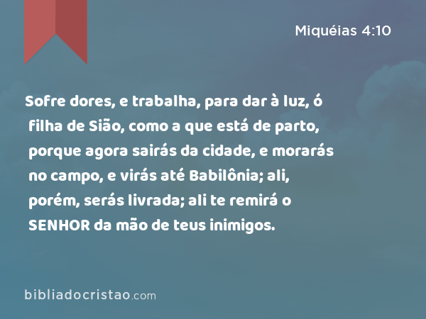 Sofre dores, e trabalha, para dar à luz, ó filha de Sião, como a que está de parto, porque agora sairás da cidade, e morarás no campo, e virás até Babilônia; ali, porém, serás livrada; ali te remirá o SENHOR da mão de teus inimigos. - Miquéias 4:10