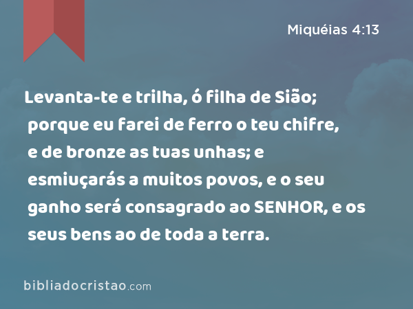 Levanta-te e trilha, ó filha de Sião; porque eu farei de ferro o teu chifre, e de bronze as tuas unhas; e esmiuçarás a muitos povos, e o seu ganho será consagrado ao SENHOR, e os seus bens ao de toda a terra. - Miquéias 4:13