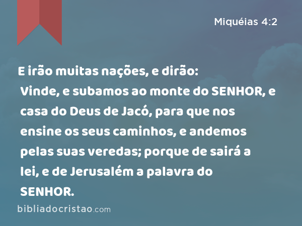 E irão muitas nações, e dirão: Vinde, e subamos ao monte do SENHOR, e casa do Deus de Jacó, para que nos ensine os seus caminhos, e andemos pelas suas veredas; porque de sairá a lei, e de Jerusalém a palavra do SENHOR. - Miquéias 4:2