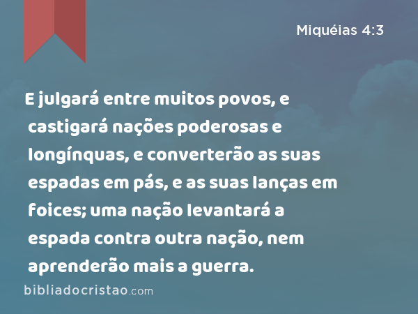 E julgará entre muitos povos, e castigará nações poderosas e longínquas, e converterão as suas espadas em pás, e as suas lanças em foices; uma nação levantará a espada contra outra nação, nem aprenderão mais a guerra. - Miquéias 4:3