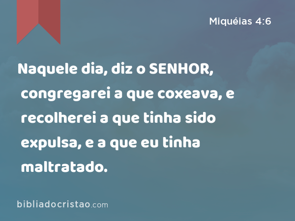 Naquele dia, diz o SENHOR, congregarei a que coxeava, e recolherei a que tinha sido expulsa, e a que eu tinha maltratado. - Miquéias 4:6