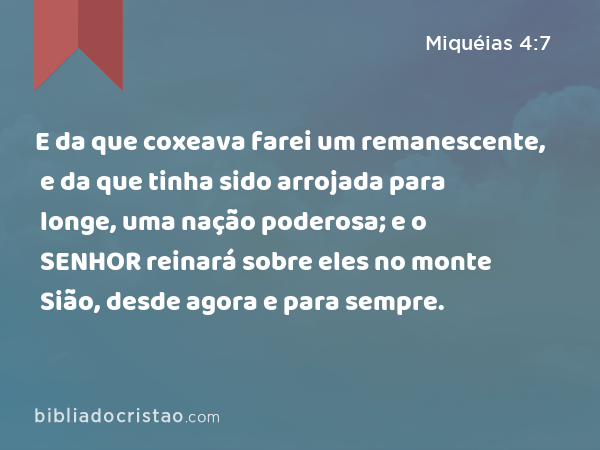 E da que coxeava farei um remanescente, e da que tinha sido arrojada para longe, uma nação poderosa; e o SENHOR reinará sobre eles no monte Sião, desde agora e para sempre. - Miquéias 4:7