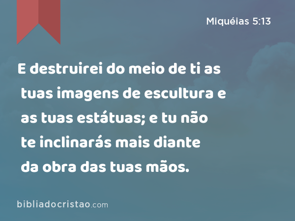 E destruirei do meio de ti as tuas imagens de escultura e as tuas estátuas; e tu não te inclinarás mais diante da obra das tuas mãos. - Miquéias 5:13