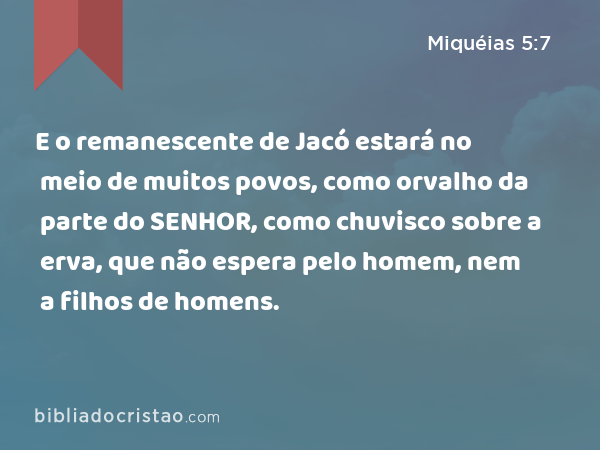 E o remanescente de Jacó estará no meio de muitos povos, como orvalho da parte do SENHOR, como chuvisco sobre a erva, que não espera pelo homem, nem a filhos de homens. - Miquéias 5:7