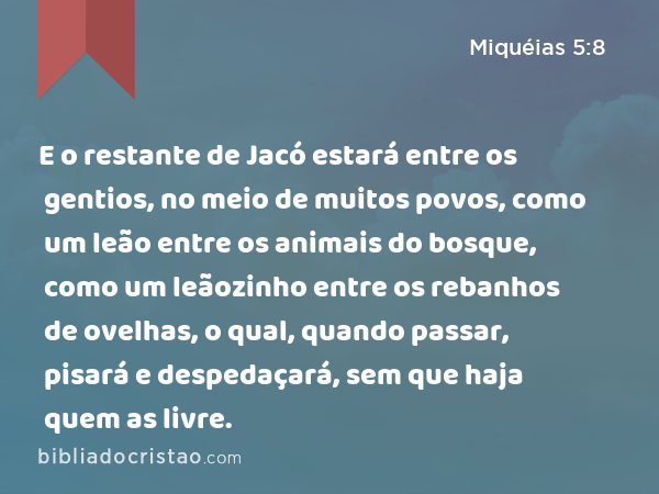 E o restante de Jacó estará entre os gentios, no meio de muitos povos, como um leão entre os animais do bosque, como um leãozinho entre os rebanhos de ovelhas, o qual, quando passar, pisará e despedaçará, sem que haja quem as livre. - Miquéias 5:8