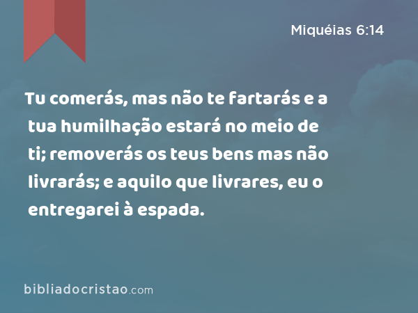 Tu comerás, mas não te fartarás e a tua humilhação estará no meio de ti; removerás os teus bens mas não livrarás; e aquilo que livrares, eu o entregarei à espada. - Miquéias 6:14