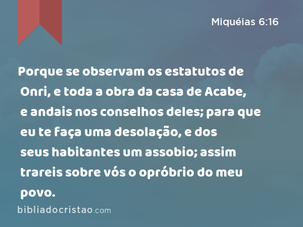 Porque se observam os estatutos de Onri, e toda a obra da casa de Acabe, e andais nos conselhos deles; para que eu te faça uma desolação, e dos seus habitantes um assobio; assim trareis sobre vós o opróbrio do meu povo. - Miquéias 6:16