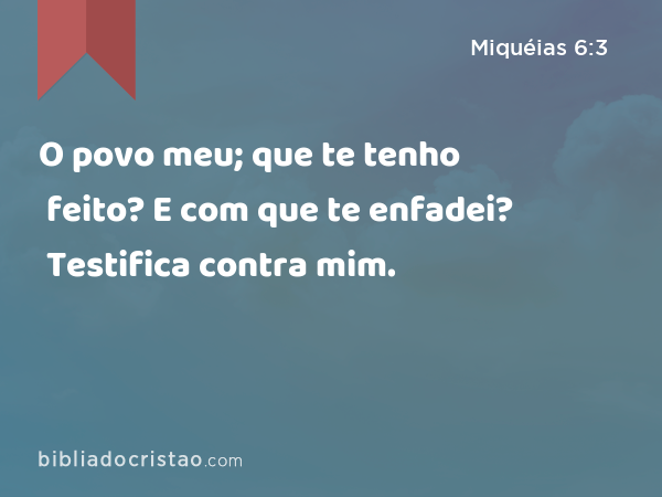 O povo meu; que te tenho feito? E com que te enfadei? Testifica contra mim. - Miquéias 6:3